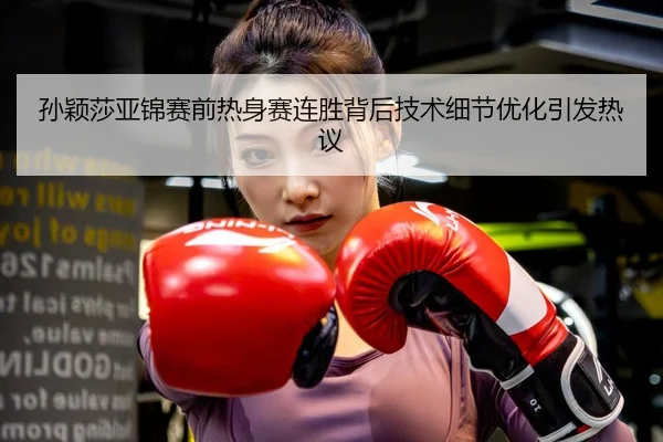 孙颖莎亚锦赛前热身赛连胜背后技术细节优化引发热议