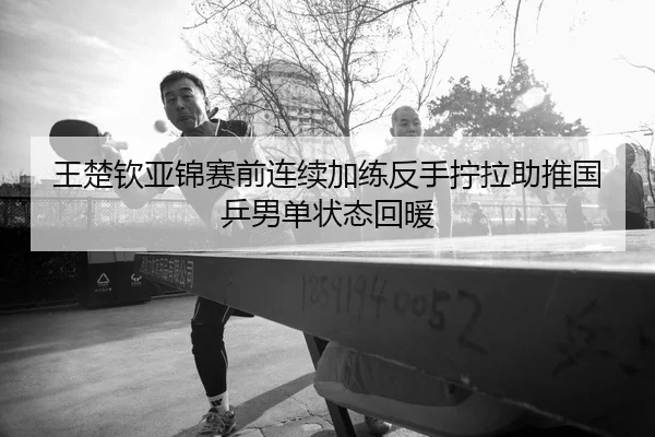 王楚钦亚锦赛前连续加练反手拧拉助推国乒男单状态回暖