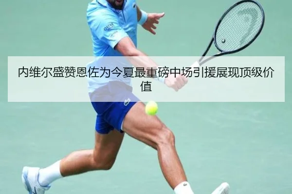 内维尔盛赞恩佐为今夏最重磅中场引援展现顶级价值